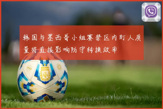 韩国与墨西哥小组赛禁区内盯人质量将直接影响防守转换效率