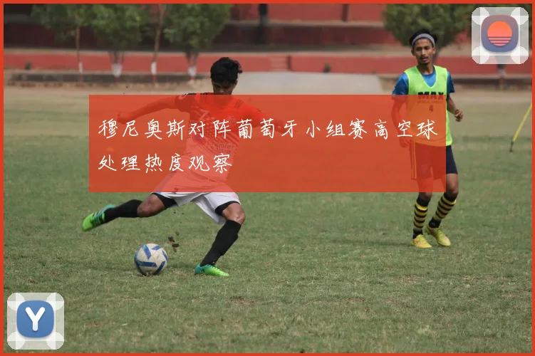 穆尼奥斯对阵葡萄牙小组赛高空球处理热度观察