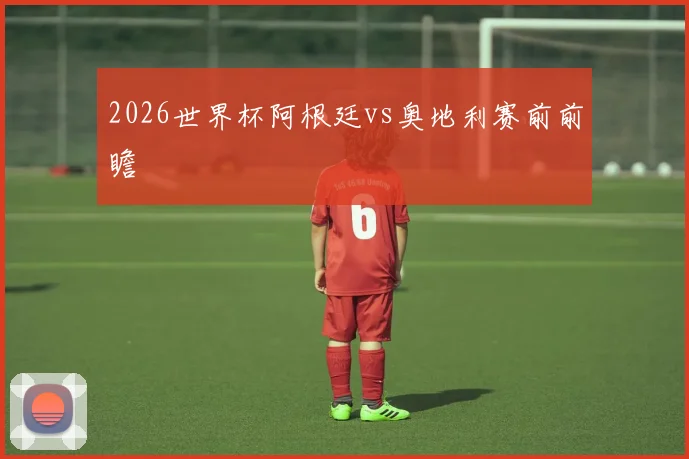 2026世界杯阿根廷vs奥地利赛前前瞻