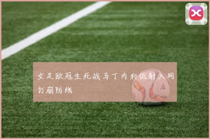 女足欧冠生死战马丁内利低射入网打崩防线