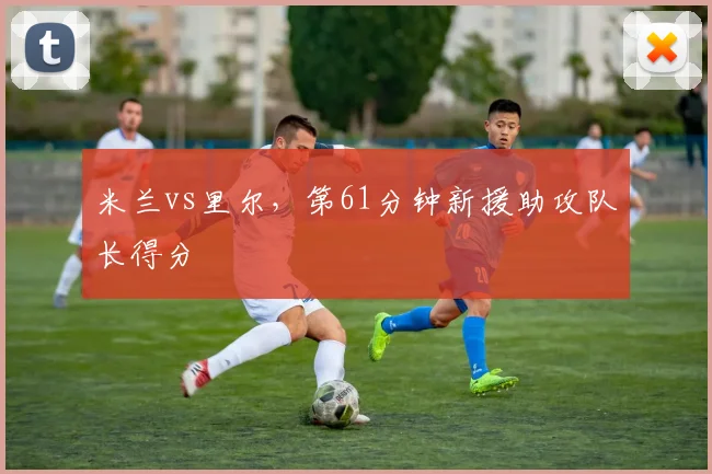 米兰vs里尔，第61分钟新援助攻队长得分