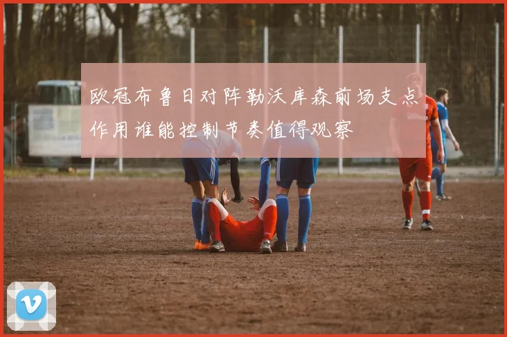 欧冠布鲁日对阵勒沃库森前场支点作用谁能控制节奏值得观察