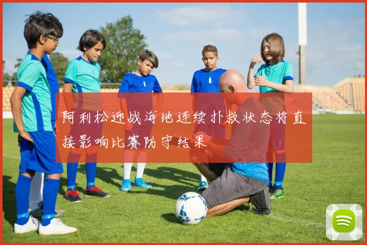 阿利松迎战海地连续扑救状态将直接影响比赛防守结果