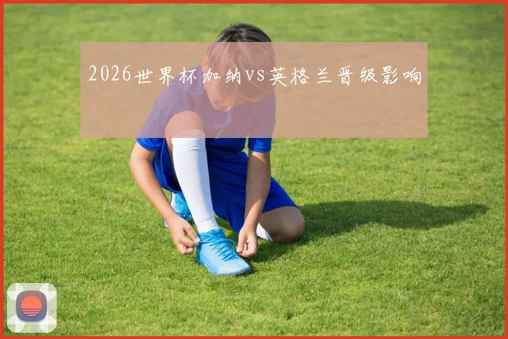 2026世界杯加纳vs英格兰晋级影响