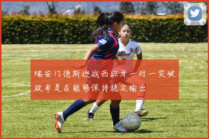 瑞安门德斯迎战西班牙一对一突破效率是否能够保持稳定输出