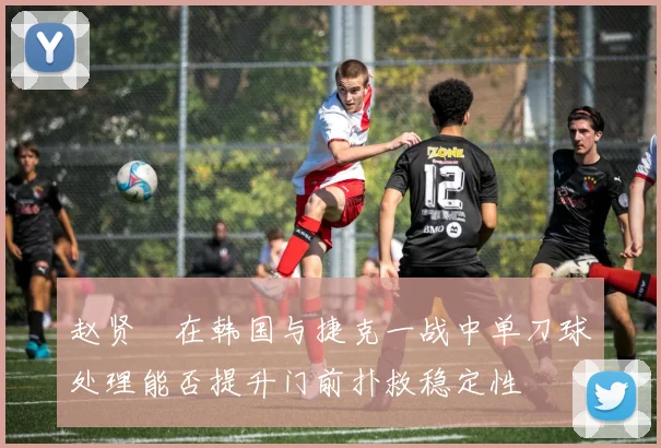 赵贤祐在韩国与捷克一战中单刀球处理能否提升门前扑救稳定性