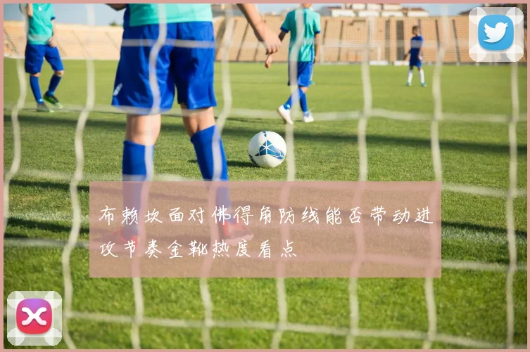 布赖坎面对佛得角防线能否带动进攻节奏金靴热度看点