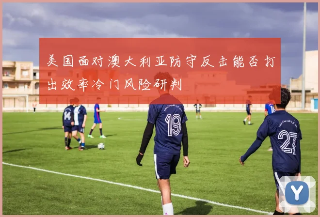 美国面对澳大利亚防守反击能否打出效率冷门风险研判
