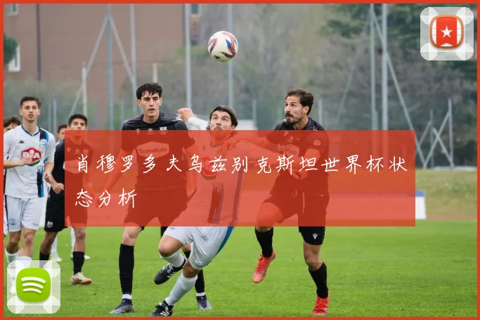 肖穆罗多夫乌兹别克斯坦世界杯状态分析