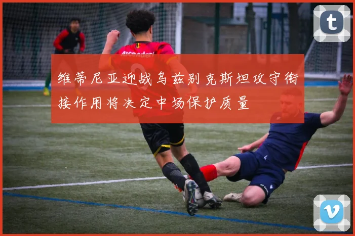 维蒂尼亚迎战乌兹别克斯坦攻守衔接作用将决定中场保护质量